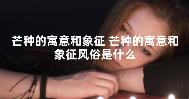 芒种的寓意和象征 芒种的寓意和象征风俗是什么